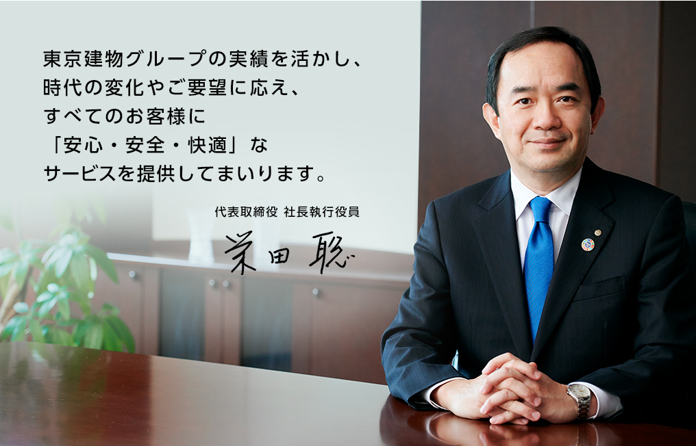 東京建物グループの実績を活かし、時代の変化やご要望に応え、すべてのお客様に「安心・安全・快適」なサービスを提供してまいります。 代表取締役社長 栄田 聡